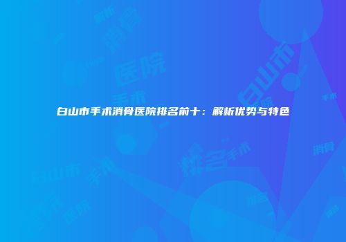 白山市手术消骨医院排名前十：解析优势与特色