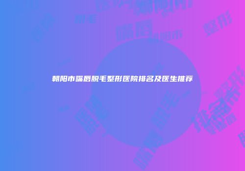朝阳市嘴唇脱毛整形医院排名及医生推荐