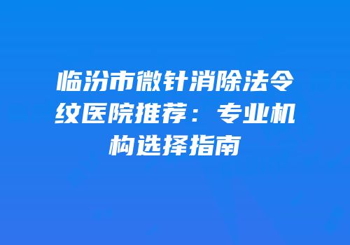 临汾市微针消除法令纹医院推荐：专业机构选择指南