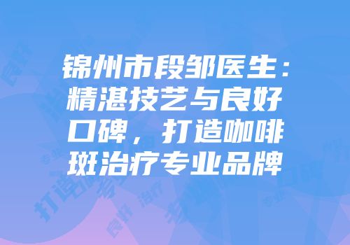 锦州市段邹医生：精湛技艺与良好口碑，打造咖啡斑治疗专业品牌