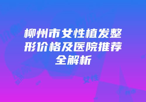 柳州市女性植发整形价格及医院推荐全解析