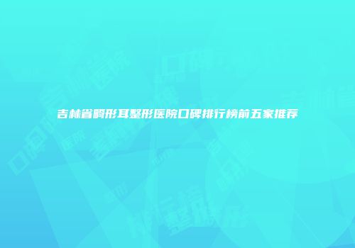吉林省畸形耳整形医院口碑排行榜前五家推荐
