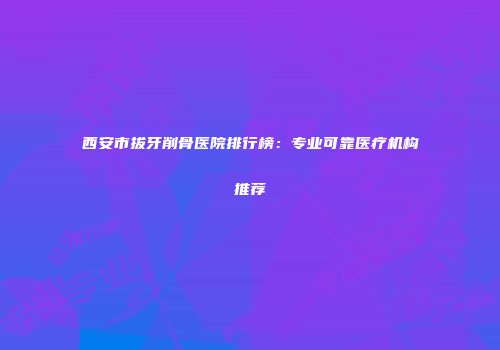 西安市拔牙削骨医院排行榜：专业可靠医疗机构推荐