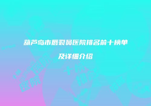 葫芦岛市唇裂鼻医院排名前十榜单及详细介绍