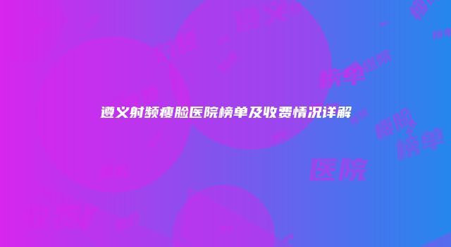 遵义射频瘦脸医院榜单及收费情况详解