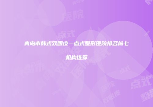 青岛市韩式双眼皮一点式整形医院排名前七机构推荐