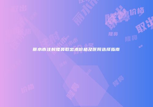 丽水市注射隆鼻取出术价格及医院选择指南
