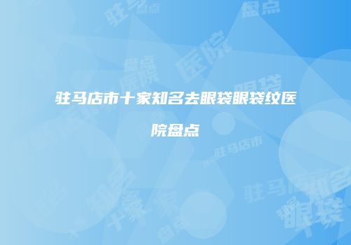 驻马店市十家知名去眼袋眼袋纹医院盘点