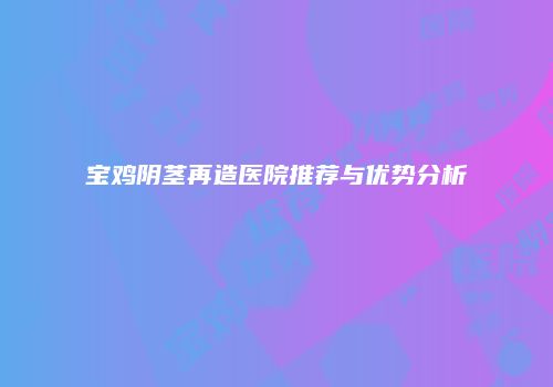 宝鸡阴茎再造医院推荐与优势分析