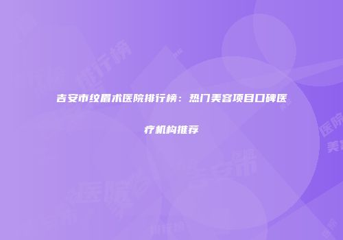 吉安市纹眉术医院排行榜：热门美容项目口碑医疗机构推荐