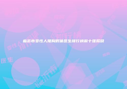 临沂市变性人隆胸假体医生排行榜前十强揭晓