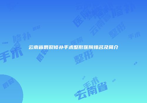 云南省唇裂修补手术整形医院排名及简介