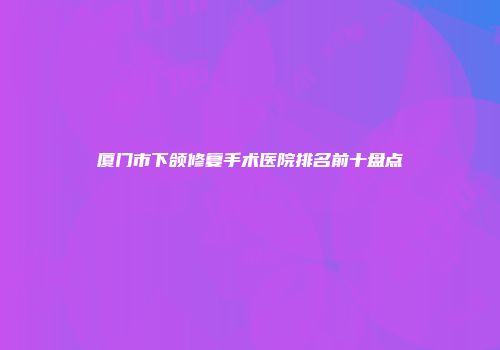 厦门市下颌修复手术医院排名前十盘点