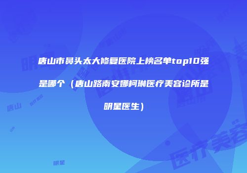 唐山市鼻头太大修复医院上榜名单top10强是哪个（唐山路南安娜柯琳医疗美容诊所是明星医生）