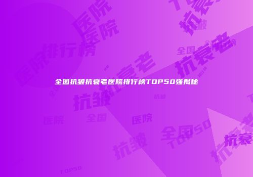 全国抗皱抗衰老医院排行榜TOP50强揭秘