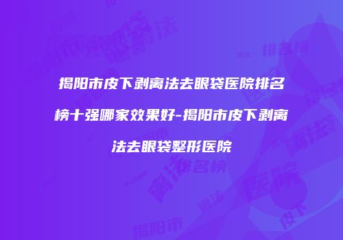 揭阳市皮下剥离法去眼袋医院排名榜十强哪家效果好-揭阳市皮下剥离法去眼袋整形医院