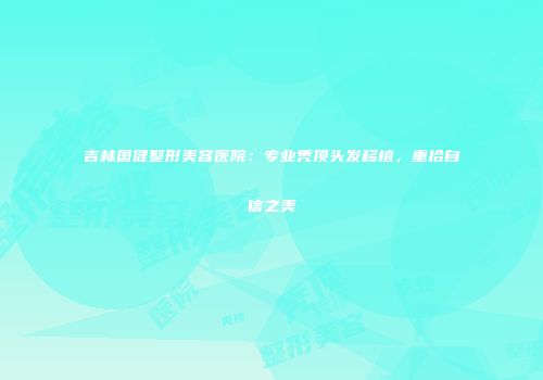 吉林国健整形美容医院：专业秃顶头发移植，重拾自信之美