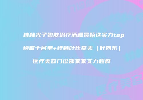 桂林光子嫩肤治疗酒糟鼻甄选实力top榜前十名单+桂林叶氏嘉美（叶向东）医疗美容门诊部家家实力超群
