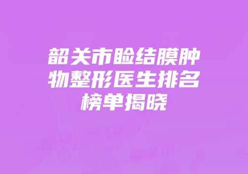 韶关市睑结膜肿物整形医生排名榜单揭晓