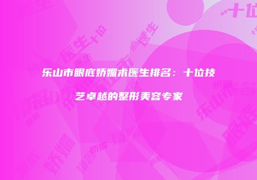 乐山市眼底娇媚术医生排名：十位技艺卓越的整形美容专家