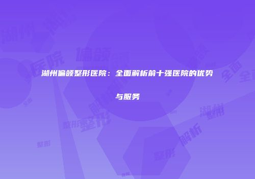湖州偏颌整形医院：全面解析前十强医院的优势与服务