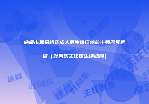 曲靖市耳朵矫正成人医生排行榜前十强名气远播（叶向东主任医生评如潮）