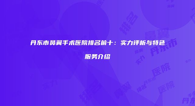 丹东市鼻翼手术医院排名前十：实力评析与特色服务介绍
