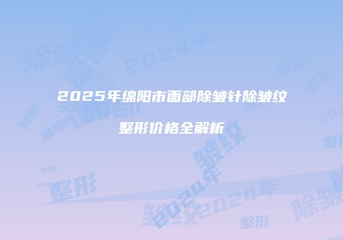2025年绵阳市面部除皱针除皱纹整形价格全解析