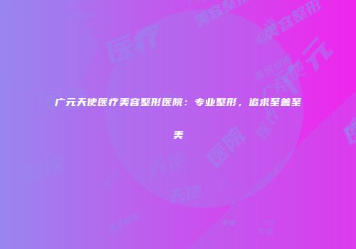 广元天使医疗美容整形医院：专业整形，追求至善至美