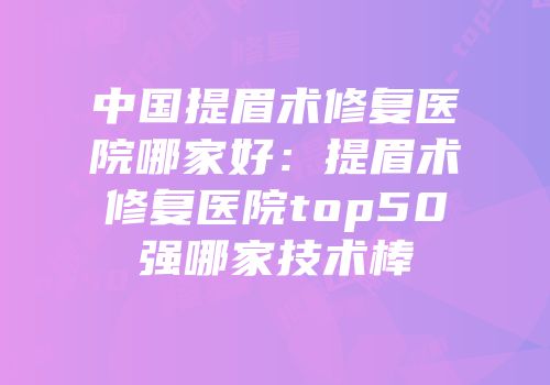 中国提眉术修复医院哪家好：提眉术修复医院top50强哪家技术棒