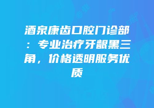 酒泉康齿口腔门诊部：专业治疗牙龈黑三角，价格透明服务优质