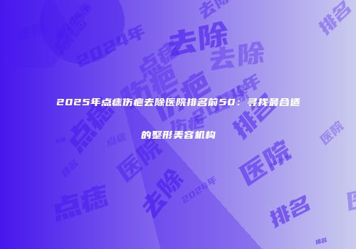 2025年点痣伤疤去除医院排名前50：寻找最合适的整形美容机构