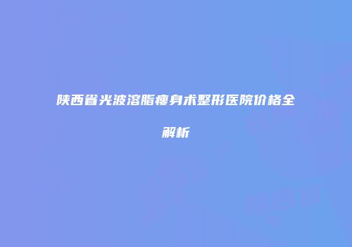 陕西省光波溶脂瘦身术整形医院价格全解析