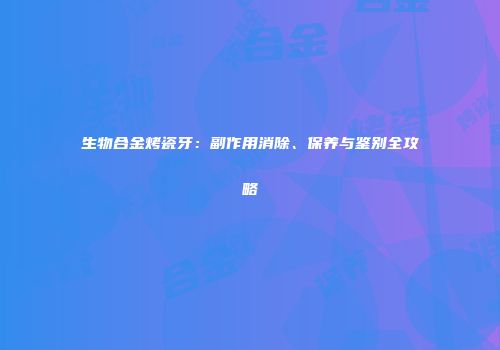 生物合金烤瓷牙：副作用消除、保养与鉴别全攻略