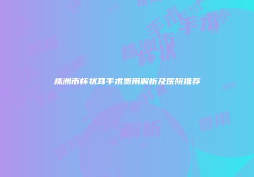 株洲市杯状耳手术费用解析及医院推荐