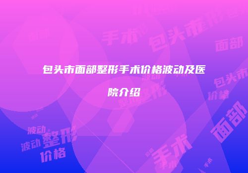 包头市面部整形手术价格波动及医院介绍