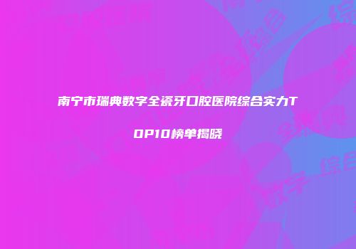 南宁市瑞典数字全瓷牙口腔医院综合实力TOP10榜单揭晓