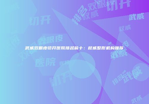 武威双眼皮切开医院排名前十：权威整形机构推荐