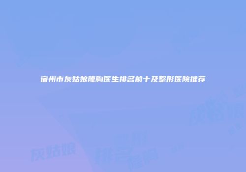 宿州市灰姑娘隆胸医生排名前十及整形医院推荐