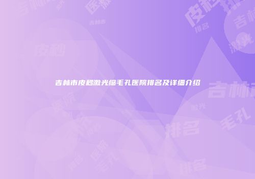 吉林市皮秒激光缩毛孔医院排名及详细介绍
