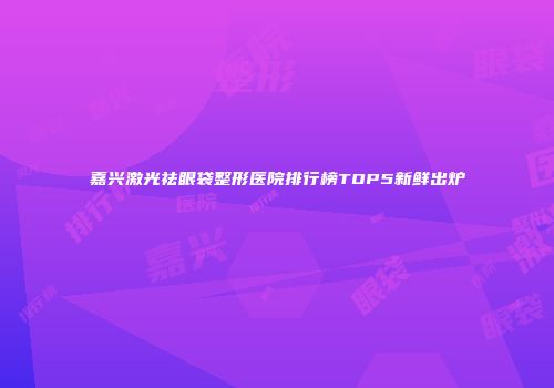嘉兴激光祛眼袋整形医院排行榜TOP5新鲜出炉