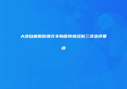 大连自体脂肪填充丰胸医院排名前三及选择要点