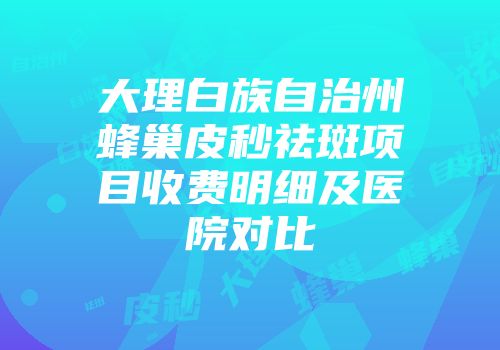 大理白族自治州蜂巢皮秒祛斑项目收费明细及医院对比