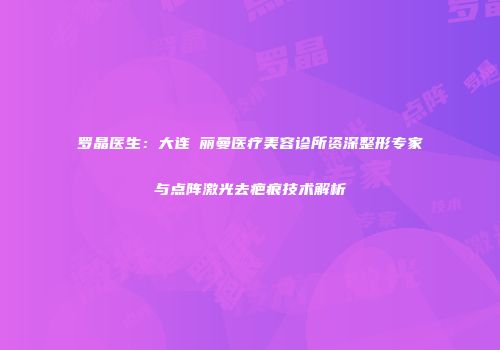 罗晶医生：大连璟丽曼医疗美容诊所资深整形专家与点阵激光去疤痕技术解析
