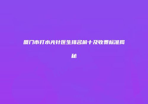 厦门市打水光针医生排名前十及收费标准揭秘