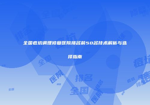 全国痘坑调理修复医院排名前50名技术解析与选择指南