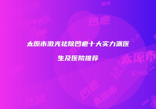 太原市激光祛除凹疤十大实力派医生及医院推荐