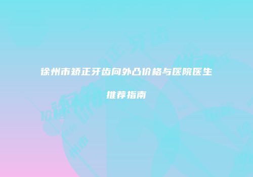徐州市矫正牙齿向外凸价格与医院医生推荐指南
