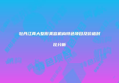 牡丹江两大整形美容机构特色项目及价格对比分析