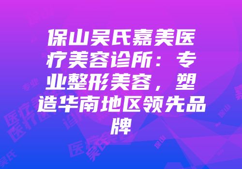 保山吴氏嘉美医疗美容诊所：专业整形美容，塑造华南地区领先品牌